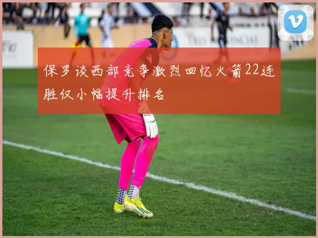 保罗谈西部竞争激烈回忆火箭22连胜仅小幅提升排名