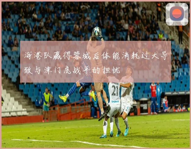 海港队赢得蓉城后体能消耗过大导致与津门虎战平的担忧