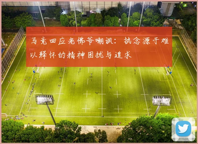 马竞回应老佛爷嘲讽：执念源于难以释怀的精神困扰与追求
