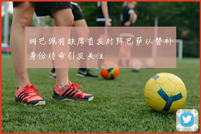 姆巴佩将缺席首发对阵巴萨以替补身份待命引发关注