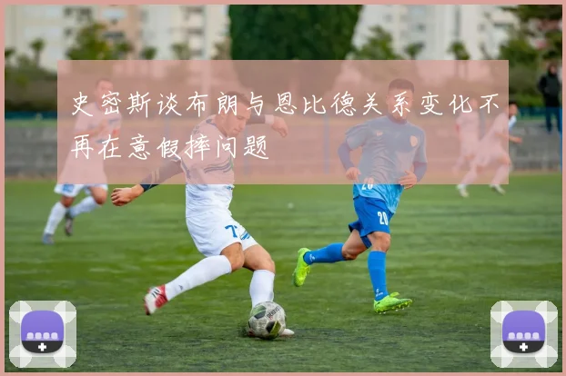 史密斯谈布朗与恩比德关系变化不再在意假摔问题