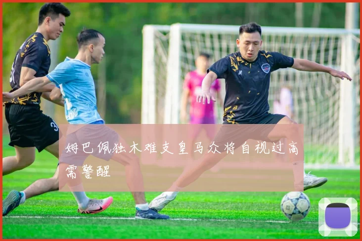 姆巴佩独木难支皇马众将自视过高需警醒