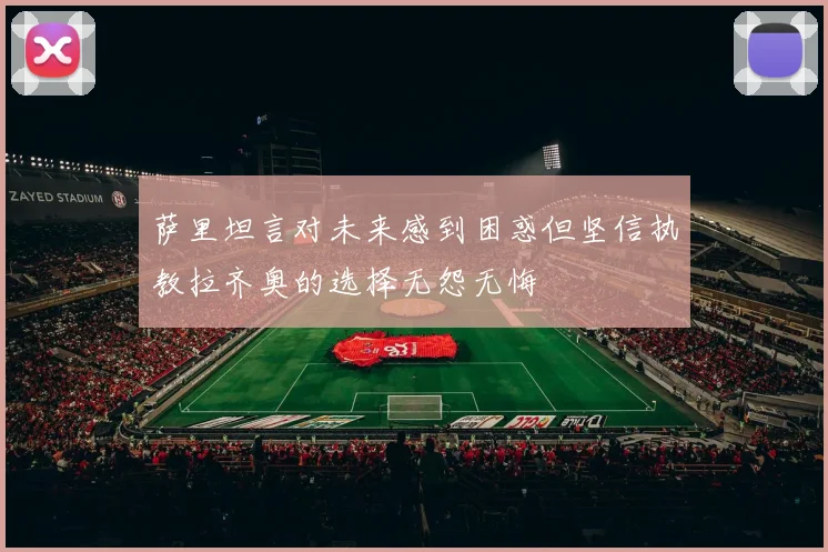萨里坦言对未来感到困惑但坚信执教拉齐奥的选择无怨无悔