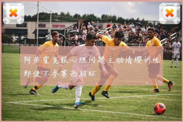 阿劳霍克服心理问题主动请缨训练即使不参赛西超杯