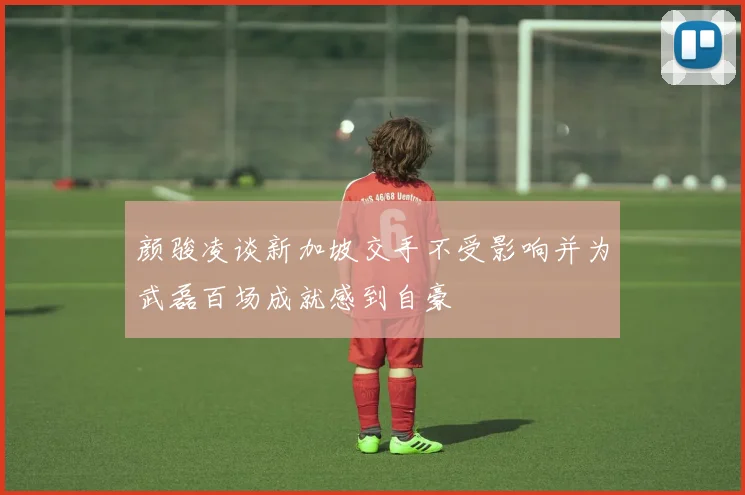 颜骏凌谈新加坡交手不受影响并为武磊百场成就感到自豪