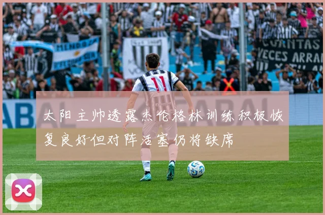 太阳主帅透露杰伦格林训练积极恢复良好但对阵活塞仍将缺席