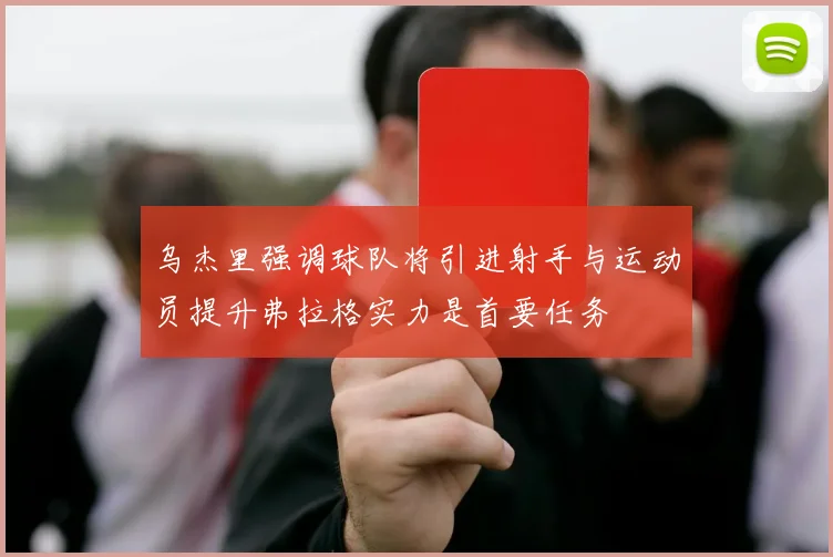 乌杰里强调球队将引进射手与运动员提升弗拉格实力是首要任务
