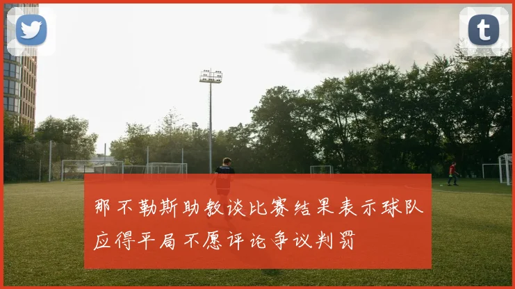 那不勒斯助教谈比赛结果表示球队应得平局不愿评论争议判罚