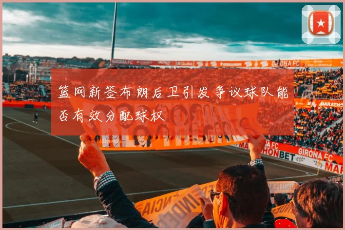 篮网新签布朗后卫引发争议球队能否有效分配球权