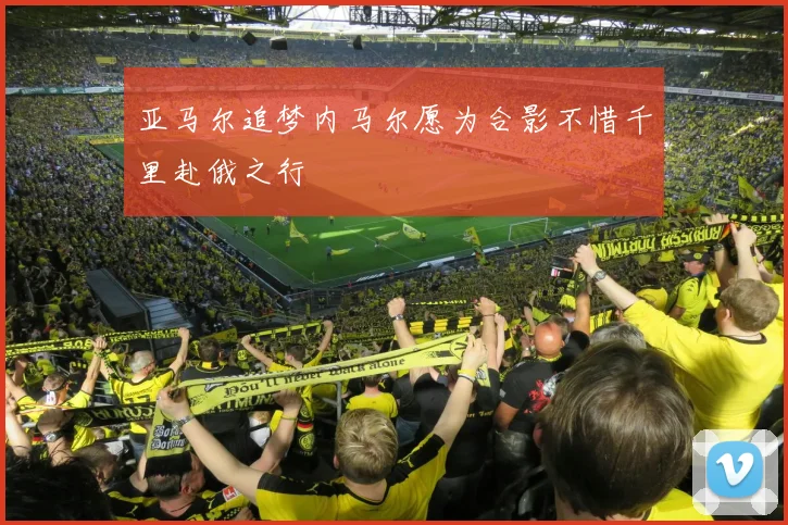亚马尔追梦内马尔愿为合影不惜千里赴俄之行