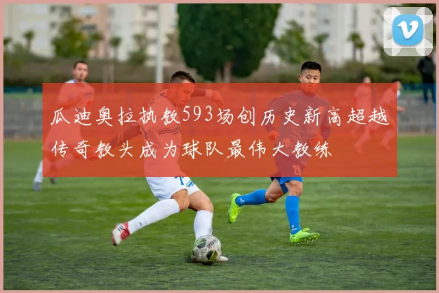 瓜迪奥拉执教593场创历史新高超越传奇教头成为球队最伟大教练
