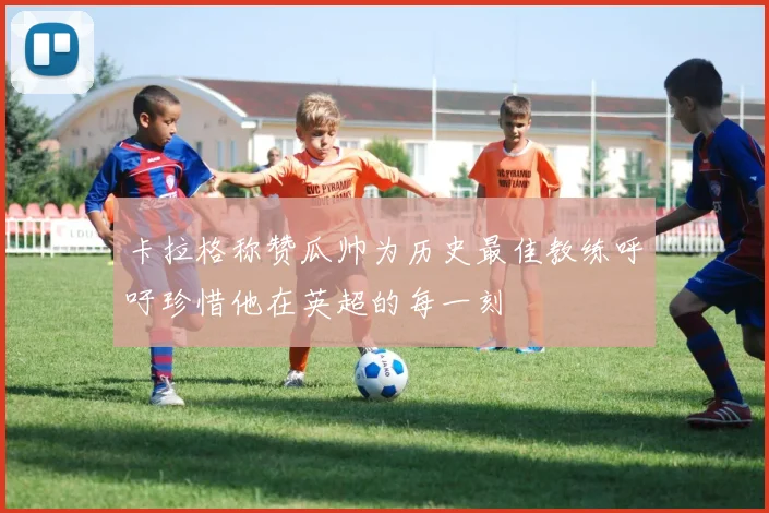卡拉格称赞瓜帅为历史最佳教练呼吁珍惜他在英超的每一刻
