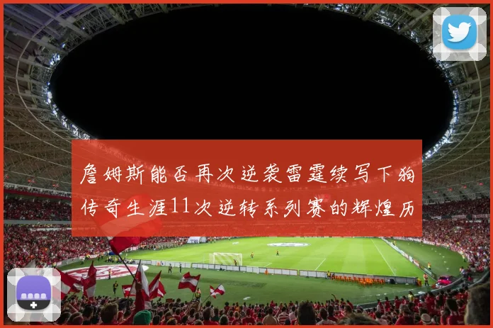 詹姆斯能否再次逆袭雷霆续写下狗传奇生涯11次逆转系列赛的辉煌历史
